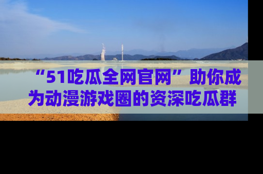 “51吃瓜全网官网”助你成为动漫游戏圈的资深吃瓜群众!
