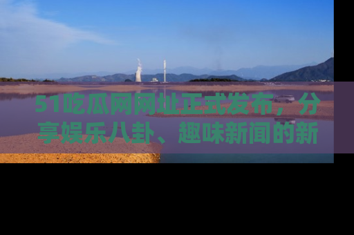 51吃瓜网网址正式发布,分享娱乐八卦、趣味新闻的新平台