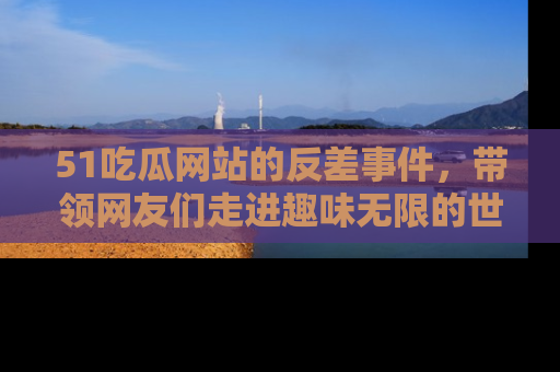 51吃瓜网站的反差事件,带领网友们走进趣味无限的世界