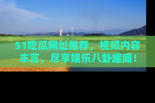 51吃瓜网址推荐,视频内容丰富,尽享娱乐八卦趣闻!