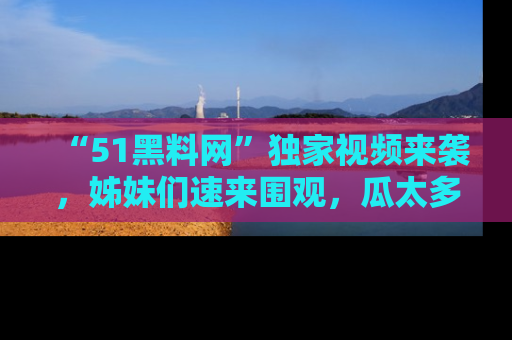 “51黑料网”独家视频来袭,姊妹们速来围观,瓜太多简直停不下来!
