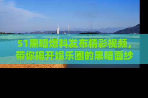 51黑暗爆料发布精彩视频,带你揭开娱乐圈的黑暗面纱