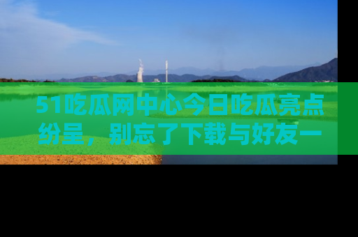 51吃瓜网中心今日吃瓜亮点纷呈,别忘了下载与好友一同分享!