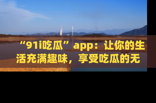 “91i吃瓜”app:让你的生活充满趣味,享受吃瓜的无限乐趣!