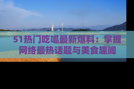 51热门吃呱最新爆料:掌握网络最热话题与美食趣闻