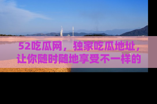 52吃瓜网,独家吃瓜地址,让你随时随地享受不一样的观看体验!
