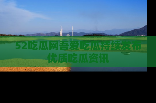 52吃瓜网吾爱吃瓜持续发布优质吃瓜资讯