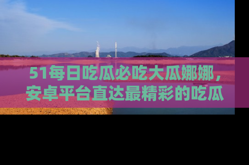 51每日吃瓜必吃大瓜娜娜,安卓平台直达最精彩的吃瓜内容。