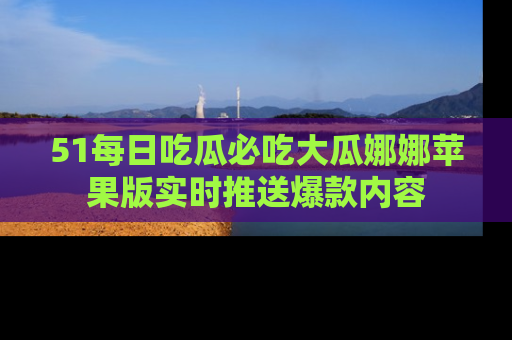51每日吃瓜必吃大瓜娜娜苹果版实时推送爆款内容