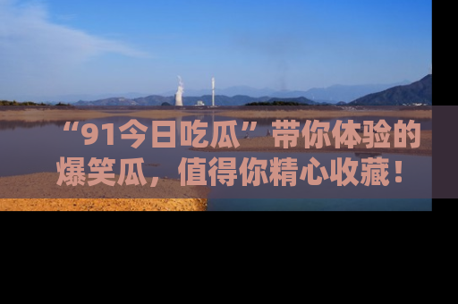 “91今日吃瓜”带你体验的爆笑瓜,值得你精心收藏!