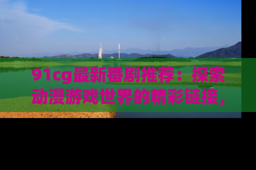 91cg最新番剧推荐：探索动漫游戏世界的精彩链接，尽在此处！