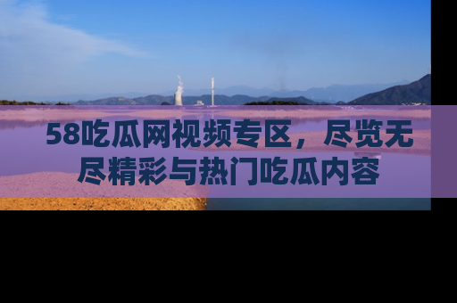 58吃瓜网视频专区,尽览无尽精彩与热门吃瓜内容
