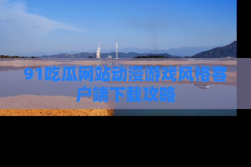 91吃瓜网站动漫游戏风格客户端下载攻略