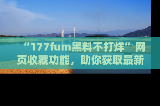 “177fum黑料不打烊”网页收藏功能,助你获取最新黑料动态