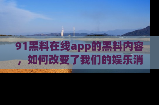 91黑料在线app的黑料内容，如何改变了我们的娱乐消费习惯？