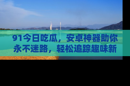 91今日吃瓜，安卓神器助你永不迷路，轻松追踪趣味新闻！