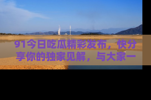 91今日吃瓜精彩发布，快分享你的独家见解，与大家一起讨论吧！