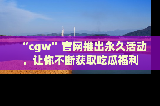 “cgw”官网推出永久活动,让你不断获取吃瓜福利
