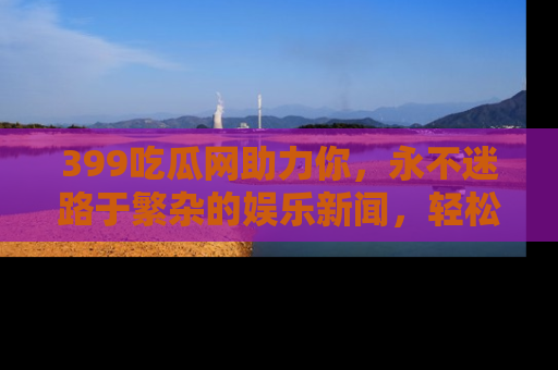 399吃瓜网助力你，永不迷路于繁杂的娱乐新闻，轻松追踪热点！