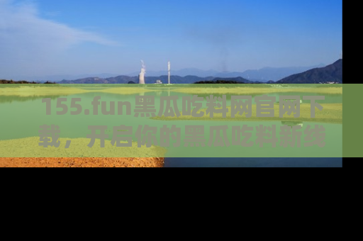 155.fun黑瓜吃料网官网下载，开启你的黑瓜吃料新线路，轻松找到入口！