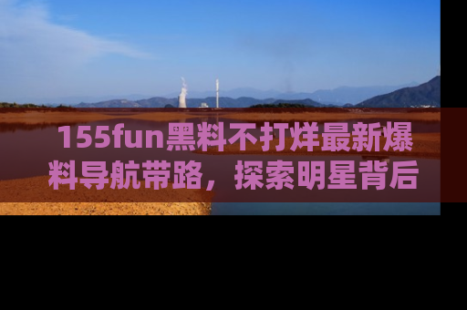 155fun黑料不打烊最新爆料导航带路，探索明星背后的秘密