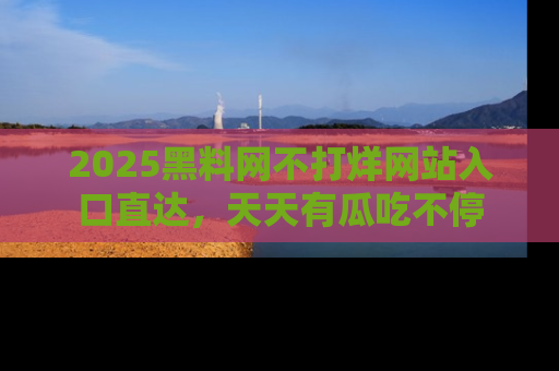 2025黑料网不打烊网站入口直达，天天有瓜吃不停