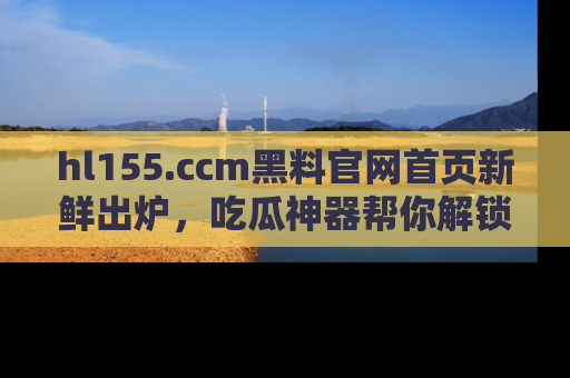 hl155.ccm黑料官网首页新鲜出炉，吃瓜神器帮你解锁那些鲜为人知的内幕！