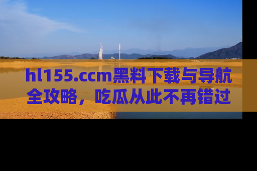 hl155.ccm黑料下载与导航全攻略，吃瓜从此不再错过任何热点