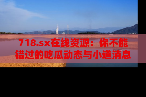 718.sx在线资源：你不能错过的吃瓜动态与小道消息