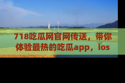 718吃瓜网官网传送，带你体验最热的吃瓜app，ios用户必备哦！