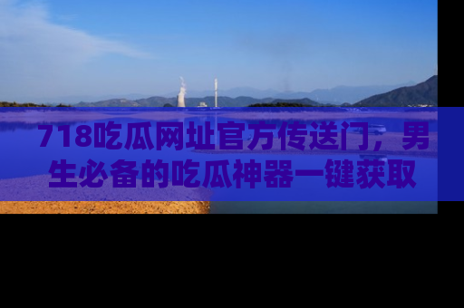 718吃瓜网址官方传送门，男生必备的吃瓜神器一键获取！