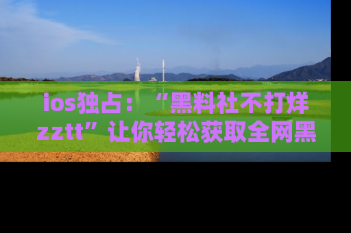ios独占：“黑料社不打烊zztt”让你轻松获取全网黑料信息，不容错过！