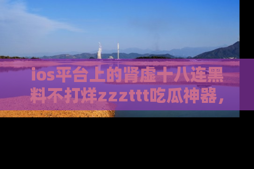 ios平台上的肾虚十八连黑料不打烊zzzttt吃瓜神器，你绝对不能错过