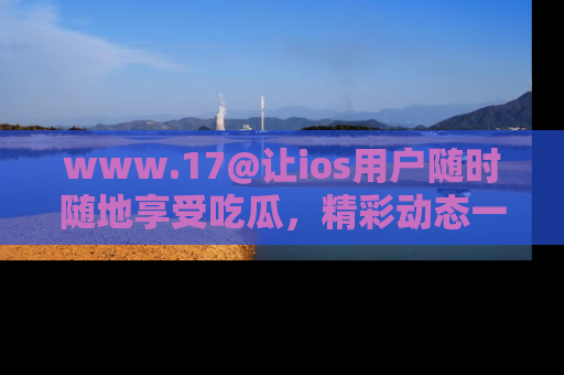www.17@让ios用户随时随地享受吃瓜,精彩动态一手掌握