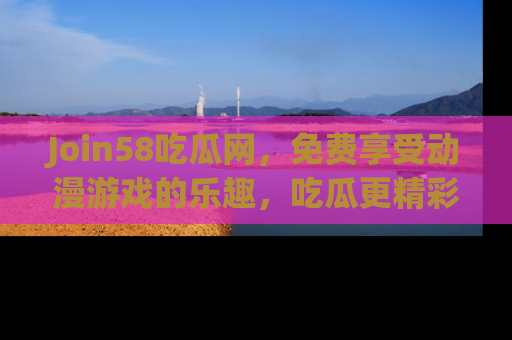 Join58吃瓜网,免费享受动漫游戏的乐趣,吃瓜更精彩!