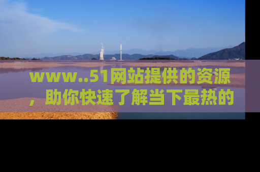 www..51网站提供的资源,助你快速了解当下最热的娱乐八卦