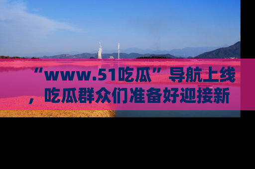 “www.51吃瓜”导航上线,吃瓜群众们准备好迎接新一波奇葩事件吗?