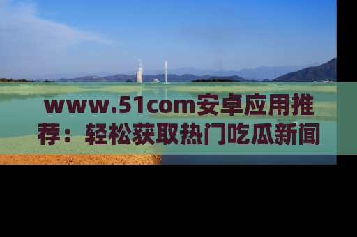 www.51com安卓应用推荐：轻松获取热门吃瓜新闻的秘诀