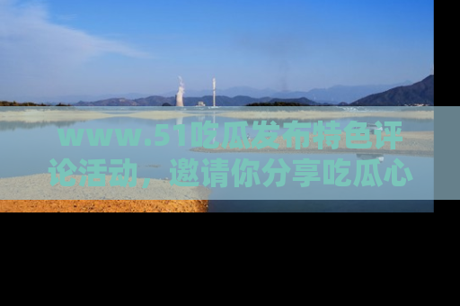 www.51吃瓜发布特色评论活动，邀请你分享吃瓜心得与看法！