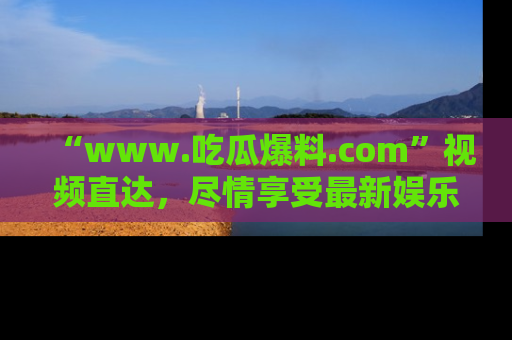 “www.吃瓜爆料.com”视频直达,尽情享受最新娱乐圈的吃瓜盛宴!