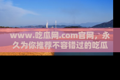 www.吃瓜网.com官网,永久为你推荐不容错过的吃瓜故事
