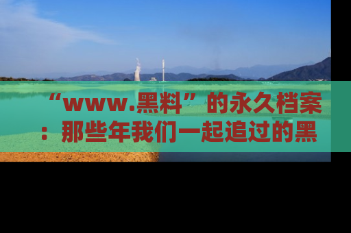 “www.黑料”的永久档案:那些年我们一起追过的黑料真相