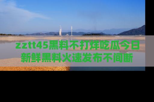 zztt45黑料不打烊吃瓜今日新鲜黑料火速发布不间断