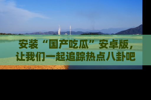 安装“国产吃瓜”安卓版，让我们一起追踪热点八卦吧～