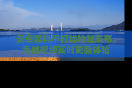 安卓黑料不打烊地址发布，海量视频实时更新体验