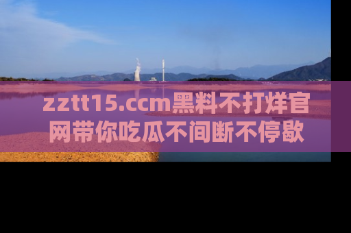 zztt15.ccm黑料不打烊官网带你吃瓜不间断不停歇