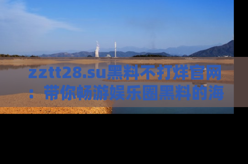 zztt28.su黑料不打烊官网：带你畅游娱乐圈黑料的海洋，掌握每一条最新消息