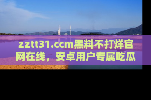 zztt31.ccm黑料不打烊官网在线，安卓用户专属吃瓜神器大揭秘