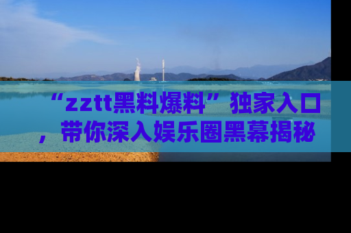 “zztt黑料爆料”独家入口,带你深入娱乐圈黑幕揭秘