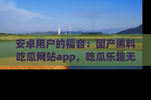 安卓用户的福音：国产黑料吃瓜网站app，吃瓜乐趣无穷尽！